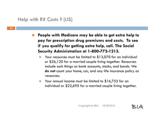 Help with RX Costs ? (LIS) 
 People with Medicare may be able to get extra help to 
pay for prescription drug premiums and costs. To see 
if you qualify for getting extra help, call. The Social 
Security Administration at 1-800-772-1213. 
 Your resources must be limited to $13,070 for an individual 
or $26,120 for a married couple living together. Resources 
include such things as bank accounts, stocks, and bonds. We 
do not count your home, car, and any life insurance policy as 
resources. 
 Your annual income must be limited to $16,755 for an 
individual or $22,695 for a married couple living together. 
Copyright by BIA 10/20/2014 BIA 
44 
 