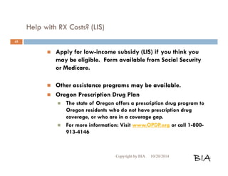 Help with RX Costs? (LIS) 
 Apply for low-income subsidy (LIS) if you think you 
may be eligible. Form available from Social Security 
or Medicare. 
 Other assistance programs may be available. 
 Oregon Prescription Drug Plan 
 The state of Oregon offers a prescription drug program to 
Oregon residents who do not have prescription drug 
coverage, or who are in a coverage gap. 
 For more information: Visit www.OPDP.org or call 1-800- 
913-4146 
Copyright by BIA 10/20/2014 BIA 
45 
 