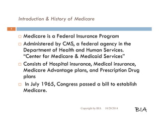 Introduction & History of Medicare 
 Medicare is a Federal Insurance Program 
 Administered by CMS, a federal agency in the 
Department of Health and Human Services. 
“Center for Medicare & Medicaid Services” 
 Consists of Hospital insurance, Medical insurance, 
Medicare Advantage plans, and Prescription Drug 
plans 
 In July 1965, Congress passed a bill to establish 
Medicare. 
Copyright by BIA 10/20/2014 BIA 
5 
 