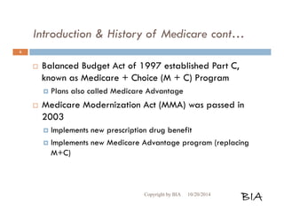 Introduction & History of Medicare cont… 
 Balanced Budget Act of 1997 established Part C, 
known as Medicare + Choice (M + C) Program 
 Plans also called Medicare Advantage 
 Medicare Modernization Act (MMA) was passed in 
2003 
 Implements new prescription drug benefit 
 Implements new Medicare Advantage program (replacing 
M+C) 
Copyright by BIA 10/20/2014 BIA 
6 
 