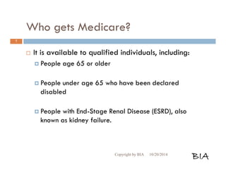 Who gets Medicare? 
 It is available to qualified individuals, including: 
 People age 65 or older 
 People under age 65 who have been declared 
disabled 
 People with End-Stage Renal Disease (ESRD), also 
known as kidney failure. 
Copyright by BIA 10/20/2014 BIA 
7 
 