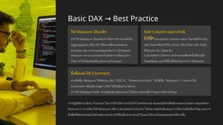 Basic DAX Best Practice
→
ใช้ Measure เป็นหลัก
ควรใช้ Measure เป็นหลักสำหรับการคำนวณที่เป็น
Aggregation หรือ KPI ที่ต้องเปลี่ยนแปลงตาม
Context เช่น การกรองข้อมูลหรือการ Drilldown
Measure จะคำนวณใหม่ทุกครั้งเมื่อมีการเปลี่ยนแปลง
Filter ทำให้ได้ผลลัพธ์ที่ถูกต้องตามบริบทเสมอ
Add Column เฉพาะกรณี
จำเป็น
ควรใช้ Calculated Column เฉพาะในกรณีที่จำเป็น
เช่น Field ที่ต้องใช้ใน Slicer หรือ Filter หรือ Field
ที่ใช้ Join กับ Table อื่น
Calculated Column จะคำนวณเพียงครั้งเดียวเมื่อ
โหลดข้อมูล และใช้พื้นที่จัดเก็บมากกว่า Measure
ตั้งชื่อและใช้ Comment
ควรตั้งชื่อ Measure ให้ชัดเจน เช่น "OEE %", "Downtime Ratio" ไม่ใช้ชื่อ "Measure 1" และควรใส่
Comment เพื่ออธิบายสูตร DAX ให้ทีมอื่นอ่านได้ง่าย
การใช้ Display Folder ช่วยจัดกลุ่ม Measure ให้เป็นระเบียบเมื่อ Project มีขนาดใหญ่
การปฏิบัติตาม Best Practice ในการใช้ DAX จะช่วยให้ Dashboard ของคุณมีประสิทธิภาพและง่ายต่อการดูแลรักษา
ในระยะยาว การเลือกใช้ Measure หรือ Calculated Column ให้เหมาะสมกับลักษณะการใช้งานเป็นสิ่งสำคัญ และการ
ตั้งชื่อที่ชัดเจนพร้อมใส่คำอธิบายจะช่วยให้ทีมอื่นสามารถเข้าใจและใช้งานโมเดลของคุณได้ง่ายขึ้น
 