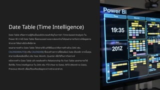 Date Table (Time Intelligence)
Date Table หรือตารางปฏิทินเป็นองค์ประกอบสำคัญในการทำ Time-based Analysis ใน
Power BI การมี Date Table ที่ออกแบบอย่างเหมาะสมจะช่วยให้คุณสามารถวิเคราะห์ข้อมูลตาม
ช่วงเวลาได้อย่างมีประสิทธิภาพ
คุณสามารถสร้าง Date Table ได้หลายวิธี แต่วิธีที่แนะนำคือการสร้างด้วย DAX เช่น
CALENDARAUTO() หรือ CALENDAR() ซึ่งจะสร้างตารางที่มีคอลัมน์ Date เป็นหลัก จากนั้นคุณ
สามารถเพิ่มคอลัมน์อื่นๆ เช่น Year, Month, Quarter เพื่อใช้ในการวิเคราะห์
หลังจากสร้าง Date Table แล้ว คุณต้องสร้าง Relationship กับ Fact Table และสามารถใช้
ฟังก์ชัน Time Intelligence ใน DAX เช่น YTD (Year to Date), MTD (Month to Date),
Previous Month เพื่อเปรียบเทียบข้อมูลระหว่างช่วงเวลาต่างๆ
 
