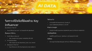 วิเคราะห์ปัจจัยที่มีผลด้วย Key
Influencer
Key Influencer คืออะไร?
• Visual ที่ใช้ AI วิเคราะห์ว่า "อะไรส่งผลให้ KPI เพิ่มหรือลด"
ขั้นตอนการใช้งาน
1. ใส่ KPI ที่ต้องการวิเคราะห์
• เลือก Analyze เช่น Quality, Availability หรือ OEE
2. ใส่ Field ที่อาจส่งผล
• เลือก Explain by เช่น Downtime_Level, Line, Vendor
3. เลือกมุมมองการวิเคราะห์
• Key Influencers หรือ Top Segments ตามความต้องการ
ใช้ทำอะไร?
• หาสาเหตุที่ทำให้ Downtime สูง, Quality ต่ำ
• บอกความสัมพันธ์ของปัจจัยต่าง ๆ กับ KPI
ตัวอย่าง Insight
• Quality ต่ำลงเมื่อ Downtime น้อยผิดปกติ แสดงว่าอาจรีบเร่งการผลิตเกินไป
กลุ่มข้อมูลพิเศษ
• กลุ่มที่ใช้ CycleTime สูง + ผลิตไม่มาก จะมี Quality ดีกว่าปกติ
ข้อดีเด่น
• ได้ Insight โดยไม่ต้องเขียนสูตร เข้าใจง่าย ใช้ได้กับทุกประเภทข้อมูล
 