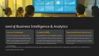 บทนำสู่ Business Intelligence & Analytics
กระบวนการแปลงข้อมูล
Business Intelligence & Analytics คือ
กระบวนการที่ช่วยแปลงข้อมูลดิบให้เป็นข้อมูล
เชิงลึก (Insight) ที่มีคุณค่าต่อธุรกิจ โดยนำ
เสนอในรูปแบบที่เข้าใจง่ายและนำไปใช้
ประโยชน์ได้จริง
การตัดสินใจที่ดีขึ้น
ข้อมูลเชิงลึกที่ได้จาก BI ช่วยให้ผู้บริหารและทีม
งานสามารถตัดสินใจได้อย่างแม่นยำมากขึ้น และ
รวดเร็วขึ้น โดยอาศัยข้อมูลจริงแทนการใช้ความ
รู้สึกหรือประสบการณ์เพียงอย่างเดียว
วัฒนธรรมองค์กรแบบ Data-driven
การนำ BI มาใช้ในองค์กรช่วยสร้างวัฒนธรรมที่
ขับเคลื่อนด้วยข้อมูล ทำให้ทุกแผนกเห็นความ
สำคัญของข้อมูลและใช้ข้อมูลประกอบการตัดสิน
ใจในทุกระดับ
Business Intelligence เป็นมากกว่าเครื่องมือหรือเทคโนโลยี แต่เป็นแนวคิดที่ช่วยให้องค์กรใช้ประโยชน์จากข้อมูลได้อย่างเต็มที่ เพื่อสร้างความได้เปรียบในการ
แข่งขันและพัฒนาธุรกิจอย่างยั่งยืน
 