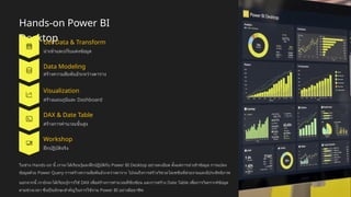 Hands-on Power BI
Desktop
Get Data & Transform
นำเข้าและปรับแต่งข้อมูล
Data Modeling
สร้างความสัมพันธ์ระหว่างตาราง
Visualization
สร้างแผนภูมิและ Dashboard
DAX & Date Table
สร้างการคำนวณขั้นสูง
Workshop
ฝึกปฏิบัติจริง
ในช่วง Hands-on นี้ เราจะได้เรียนรู้และฝึกปฏิบัติกับ Power BI Desktop อย่างละเอียด ตั้งแต่การนำเข้าข้อมูล การแปลง
ข้อมูลด้วย Power Query การสร้างความสัมพันธ์ระหว่างตาราง ไปจนถึงการสร้างวิชวลไลเซชันที่สวยงามและมีประสิทธิภาพ
นอกจากนี้ เรายังจะได้เรียนรู้การใช้ DAX เพื่อสร้างการคำนวณที่ซับซ้อน และการสร้าง Date Table เพื่อการวิเคราะห์ข้อมูล
ตามช่วงเวลา ซึ่งเป็นทักษะสำคัญในการใช้งาน Power BI อย่างมืออาชีพ
 