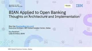 IBM Global Solution Center, Dallas
BIAN Applied to Open Banking
Thoughts on Architecture and Implementation
Biao Hao (biaohao@us.ibm.com)
Executive Architect, IBM Global Solution Center, Dallas
Guy Rackham
Lead Architect, BIAN
November 12, 2019
BIAN Open Day, New York
 