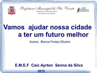 Vamos ajudar nossa cidade
   a ter um futuro melhor
          Autora: Bianca Fontes Oliveira




   E.M.E.F Caic Ayrton Senna da Silva
               2012
 