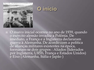 

 O marco inicial ocorreu no ano de 1939, quando
o exército alemão invadiu a Polônia. De
imediato, a França e a Inglaterra declararam
guerra à Alemanha. De acordo com a política
de alianças militares existentes na época,
formaram-se dois grupos : Aliados (liderados
por Inglaterra, URSS, França e Estados Unidos)
e Eixo (Alemanha, Itália e Japão )
 