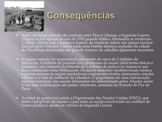  Após um longo período de combate entre Eixo e Aliança, a Segunda Guerra
chegou ao fim apenas no ano de 1945 quando Itália e Alemanha se renderam.
O Japão, último país a assinar o tratado de rendição sofreu um ataque nuclear
lançado pelos Estados Unidos onde uma bomba atômica explodiu na cidade
de Hiroshima dizimando um grande número de cidadãos japoneses inocentes.
 O regime nazista foi responsável pela morte de cerca de 2 milhões de
poloneses, 4 milhões de pessoas com problemas de saúde (deficientes físicos e
mentais) e um número exorbitante de 6 milhões de judeus no massacre que
ficou conhecido como Holocausto. Os danos materiais também foram muitos,
a guerra arrasou as nações perdedoras e outras envolvidas destruindo cidades
inteiras e a vida de milhares de cidadãos. O pagamento de uma indenização
para reconstrução das nações derrotadas foi determinado pelos Aliados assim
como uma indenização aos países vitoriosos, assinada no Tratado de Paz de
Paris.
 Ao final da guerra foi criada a Organização das Nações Unidas (ONU), que
tinha o propósito de manter a paz entre as nações resolvendo os conflitos de
forma pacífica e ajudar as vítimas da Segunda Guerra.
 