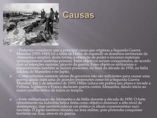  - Podemos considerar que a principal causa que originou a Segunda Guerra
Mundial (1935-1945) foi a ideia de Hitler de expandir os domínios territoriais da
Alemanha e ampliar, desta forma, a obtenção de poder e recursos materiais
(principalmente matérias-primas). Estes objetivos seriam conquistados, de acordo
com as intenções nazistas, através da guerra. Estes objetivos militaristas e
expansionistas também se faziam presentes, no final da década de 1930, na Itália
fascista de Mussolini e no Japão.
 - Como sabemos somente ideias de governos não são suficientes para causar uma
guerra, ainda mais uma de grandes proporções como foi a Segunda Guerra
Mundial. Em 1 de setembro de 1939, Hitler coloca em prática seu plano e invade a
Polônia. Inglaterra e França declaram guerra contra Alemanha, dando início ao
maior conflito bélico de todos os tempos.
 - Forte militarização da Alemanha e da Itália durante a década de 1930. O forte
investimento na indústria bélica tinha como objetivo diminuir a alto nível de
desemprego, mas também colocar em prática os ideais expansionistas nazi-
fascistas. O Japão também investiu na área militar, pois pretendia conquistar
território na Ásia, através da guerra.
 