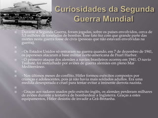  Durante a Segunda Guerra, foram jogadas, sobre os países envolvidos, cerca de
3,5 milhões de toneladas de bombas. Esse fato fez com que grande parte das
mortes nesta guerra fosse de civis (pessoas que não estavam envolvidas na
guerra).

 - Os Estados Unidos só entraram na guerra quando, em 7 de dezembro de 1941,
os japoneses atacaram a base militar norte-americana de Pearl Harbor.
 - O primeiro ataque dos alemães a navios brasileiros ocorreu em 1941. O navio
Taubaté, foi metralhado por aviões de guerra alemães em pleno Mar
Mediterrâneo.

 - Nos últimos meses do conflito, Hitler formou exércitos compostos por
crianças e adolescentes, pois já não havia mais soldados adultos. Era uma
medida desesperada e cruel para tentar evitar a iminente derrota nazista.

 - Graças aos radares usados pelo exército inglês, os alemães perderam milhares
de aviões durante a tentativa de bombardear a Inglaterra. Graças a estes
equipamentos, Hitler desistiu de invadir a Grã-Bretanha.
 