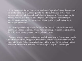 - A espionagem foi uma das armas usadas na Segunda Guerra. Este recurso
foi usado tanto pelos Aliados quanto pelo Eixo. Uma das espiãs mais
famosas foi a modelo holandesa Catharina Koopman. Ela serviu de espiã
para os aliados. Foi presa e enviada para um campo de concentração
nazista na Alemanha. Livrou-se, pois falava muito bem alemão e fez se
passar por enfermeira.
- As mensagens criptografadas foram muito usadas pelos militares nesta
guerra. Os aliados saíram na frente neste campo, pois foram os primeiros a
decodificar as mensagens enviadas pelos nazistas.
- Para enganar as tropas nazistas, os soldados norte-americanos, com ajuda
de artistas plásticos, chegaram a recorrer à confecção e uso de tanques de
guerra infláveis. Falsas transmissões de rádio, armas de borracha e efeitos
sonoros foram outros recursos fantasiosos para enganar os inimigos.
 
