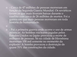  - Cerca de 47 milhões de pessoas morreram em
função da Segunda Guerra Mundial. Os soviéticos
foram os que mais tiveram baixas durante o
conflito com cerca de 26 milhões de mortos. Foi a
guerra em que mais pessoas morreram em toda
história da humanidade.

 - Foi a primeira guerra onde ocorre o uso de armas
atômicas. As bombas nucleares jogadas pelos
Estados Unidos no Japão provocou a morte de
milhares de pessoas. Só na cidade de Hiroshima
morreram 100 mil somente no momento da
explosão. A bomba provocou a destruição de
quase 70% das construções da cidade.
 