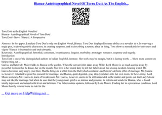 Bianca-Autobiographical Novel Of Torru Dutt As The English...
Toru Dutt as the English Novelist/
Bianca– Autobiographical Novel of Toru Dutt/
Toru Dutt's Novel 'Bianca': A Perspective
Abstract: In this paper, I analyse Toru Dutt's only one English Novel, Bianca. Toru Dutt displayed her rare ability as a novelist in it. In weaving a
tragic plot, in drawing subtle characters, in creating suspense, and in describing a person, place or thing, Toru shows a remarkable inventiveness and
vigour 'Bianca' is incomplete and ends abruptly.
Keywords: Autobiographical, betrothal, consonant, Inventiveness, linguist, morbidity, prototype, romance, suspense and tragedy.
Introduction:
Toru Dutt is one of the distinguished authors in Indian English Literature. Her work may be meagre, but it is lasting worth. ... Show more content on
Helpwriting.net ...
Garcia, and later Mr. Moore talks to Bianca in the garden. When the servant John takes away Wille, Lord Moore is so much carried away by
powerful feelings that he kisses her on the mouth. She feels it her moral duty to tell her father about the kissing incident, hearing which Mr.
Garcia becomes very angry. Just then, Martha brings in a letter from the Hall which contains Lord Moore's definite offer of marriage. Mr. Garcia
is, however, reluctant to grant his consent for marriage, and Bianca, quite dejected, goes slowly upstairs into her own room. In the evening, Lord
Moore comes to Mr. Garcia to learn of his decision. Mr. Garcia, however, seems to be still undecided in the matter and points out that Lady Moore
may not like the marriage. but when he sees that the young man's grief is so intense and genuine, he relents and sends for Bianca, who is found
totally depressed and seized with fever and delirium. The father rushes upstairs, followed by Lord Moore. Finding her in a precarious condition, Lord
Moore hastily returns home to ride for the
... Get more on HelpWriting.net ...
 
