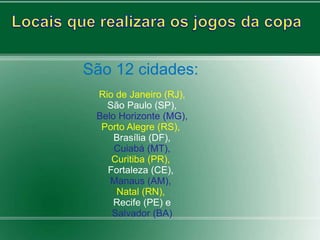 São 12 cidades: 
Rio de Janeiro (RJ), 
São Paulo (SP), 
Belo Horizonte (MG), 
Porto Alegre (RS), 
Brasília (DF), 
Cuiabá (MT), 
Curitiba (PR), 
Fortaleza (CE), 
Manaus (AM), 
Natal (RN), 
Recife (PE) e 
Salvador (BA) 
 