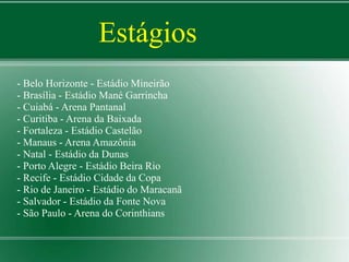 Estágios 
- Belo Horizonte - Estádio Mineirão 
- Brasília - Estádio Mané Garrincha 
- Cuiabá - Arena Pantanal 
- Curitiba - Arena da Baixada 
- Fortaleza - Estádio Castelão 
- Manaus - Arena Amazônia 
- Natal - Estádio da Dunas 
- Porto Alegre - Estádio Beira Rio 
- Recife - Estádio Cidade da Copa 
- Rio de Janeiro - Estádio do Maracanã 
- Salvador - Estádio da Fonte Nova 
- São Paulo - Arena do Corinthians 
 