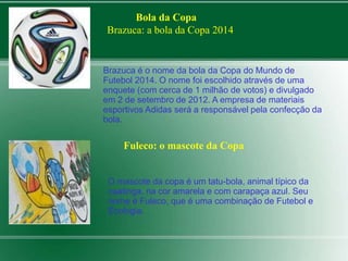 Bola da Copa 
Brazuca: a bola da Copa 2014 
Brazuca é o nome da bola da Copa do Mundo de 
Futebol 2014. O nome foi escolhido através de uma 
enquete (com cerca de 1 milhão de votos) e divulgado 
em 2 de setembro de 2012. A empresa de materiais 
esportivos Adidas será a responsável pela confecção da 
bola. 
Fuleco: o mascote da Copa 
O mascote da copa é um tatu-bola, animal típico da 
caatinga, na cor amarela e com carapaça azul. Seu 
nome é Fuleco, que é uma combinação de Futebol e 
Ecologia. 
 