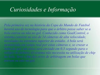 Curiosidades e Informação 
Pela primeira vez na história da Copa do Mundo de Futebol 
haverá uso de tecnologia para que o árbitro possa saber se a 
bola entrou ou não no gol. Conhecido como GoalControl, o 
sistema consiste no uso de 14 câmeras de alta velocidade, 
instaladas na estrutura superior do estádio. A bola será 
monitorada em tempo real por estas câmeras e, se cruzar a 
linha do gol, um aviso será enviado em 0,3 segundo para o 
relógio do árbitro. O sistema não necessita na utilização de chip 
na bola. Será o fim dos erros de arbitragem em bolas que 
entram ou não no gol. 
 