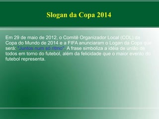 Slogan da Copa 2014 
Em 29 de maio de 2012, o Comitê Organizador Local (COL) da 
Copa do Mundo de 2014 e a FIFA anunciaram o Logan da Copa que 
será: "Juntos num só ritmo''. A frase simboliza a idéia de união de 
todos em torno do futebol, além da felicidade que o maior evento do 
futebol representa. 
 