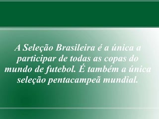 A Seleção Brasileira é a única a 
participar de todas as copas do 
mundo de futebol. É também a única 
seleção pentacampeã mundial. 
 