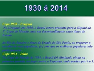 Copa 1930 – Uruguai 
No Uruguai, em 1930, o Brasil esteve presente para a disputa da 
1ª Copa do Mundo, mas um desentendimento entre times do 
Estado 
do Rio de Janeiro e times do Estado de São Paulo, ao preparar a 
escolha de seus jogadores, fez com que os melhores jogadores não 
participassem. 
Copa 1934 – Itália 
Na Copa do Mundo de 1934, o Brasil foi eliminado ainda na 
primeira partida, no jogo contra a Espanha, onde perdeu por 3 a 1. 
 