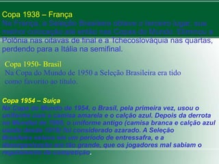 Copa 1938 – França 
Na França, a Seleção Brasileira obteve o terceiro lugar, sua 
melhor colocação até então nas Copas do Mundo. Eliminou a 
Polônia nas oitavas de final e a Tchecoslováquia nas quartas, 
perdendo para a Itália na semifinal. 
Copa 1950- Brasil 
Na Copa do Mundo de 1950 a Seleção Brasileira era tido 
como favorito ao título. 
Copa 1954 – Suíça 
Na Copa do Mundo de 1954, o Brasil, pela primeira vez, usou o 
uniforme com a camisa amarela e o calção azul. Depois da derrota 
no Mundial de 1950, o uniforme antigo (camisa branca e calção azul 
usado desde 1919) foi considerado azarado. A Seleção 
Brasileira estava em um período de entressafra, e a 
desorganização era tão grande, que os jogadores mal sabiam o 
regulamento da competição. 
 