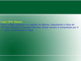 Copa 1970- Mexico 
Brasil e Itália duelaram no estádio do México, disputando o título de 
Primeira Seleção Tricampeã Mundial. Brasil venceu a competição por 4 
x 1 gols, conquistando a Taça. 
 