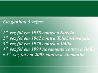 Ele ganhou 5 vezes: 
1° vez foi em 1958 contra a Suécia 
2° vez foi em 1962 contra Tchecoslováquia 
3° vez foi em 1970 contra a Itália 
4° vez foi em 1994 novamente contra a Itália 
e 5° vez foi em 2002 contra a Alemanha. 
 