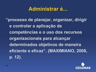 Administrar é... “ processo de planejar, organizar, dirigir e controlar a aplicação de competências e o uso dos recursos organizacionais para alcançar determinados objetivos de maneira eficiente e eficaz”. (MAXIMIANO, 2008, p. 12). 