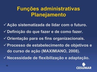 Funções administrativas Planejamento Ação sistematizada de lidar com o futuro. Definição do que fazer e de como fazer. Orientação para os fins organizacionais. Processo de estabelecimento de objetivos e do curso de ação (MAXIMIANO, 2008). Necessidade de flexibilização e adaptação. 