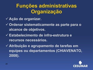 Funções administrativas Organização Ação de organizar. Ordenar sistematicamente as parte para o alcance de objetivos. Estabelecimento de infra-estrutura e recursos necessários. Atribuição e agrupamento de tarefas em equipes ou departamentos (CHIAVENATO, 2008). 
