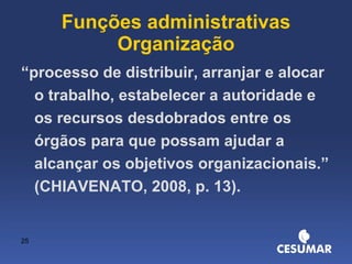 Funções administrativas Organização “ processo de distribuir, arranjar e alocar o trabalho, estabelecer a autoridade e os recursos desdobrados entre os órgãos para que possam ajudar a alcançar os objetivos organizacionais.” (CHIAVENATO, 2008, p. 13). 
