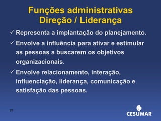 Funções administrativas Direção / Liderança Representa a implantação do planejamento. Envolve a influência para ativar e estimular as pessoas a buscarem os objetivos organizacionais. Envolve relacionamento, interação, influenciação, liderança, comunicação e satisfação das pessoas. 