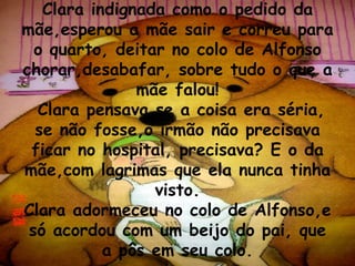 Clara indignada como o pedido da mãe,esperou a mãe sair e correu para o quarto, deitar no colo de Alfonso chorar,desabafar, sobre tudo o que a mãe falou!  Clara pensava se a coisa era séria, se não fosse,o irmão não precisava ficar no hospital, precisava? E o da mãe,com lagrimas que ela nunca tinha visto. Clara adormeceu no colo de Alfonso,e só acordou com um beijo do pai, que a pôs em seu colo. 