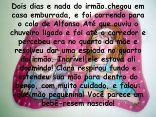 Dois dias e nada do irmão.chegou em casa emburrada, e foi correndo para o colo de Alfonso.Até que ouviu o chuveiro ligado e foi até o corredor e percebeu era no quarto da mãe e resolveu dar uma espiada no quarto do irmão. Incrível,ele estava ali dormindo! Clara respirou fundo e estendeu sua mão para dentro do berço, com muito cuidado, e falou: -que mão pequenina! Você parece um bebê-resem nascido! 