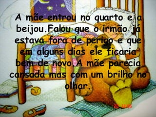 A mãe entrou no quarto e a beijou.Falou que o irmão já estava fora de perigo e que em alguns dias ele ficaria bem de novo.A mãe parecia cansada mas com um brilho no olhar. 