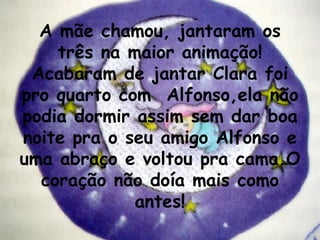A mãe chamou, jantaram os três na maior animação! Acabaram de jantar Clara foi pro quarto com  Alfonso,ela não podia dormir assim sem dar boa noite pra o seu amigo Alfonso e uma abraço e voltou pra cama.O coração não doía mais como antes! 