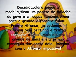 Decidida,clara pegou a mochila,tirou um pacote de bolacha da gaveta e roupas também,olhou para o grande Alfonso e falou:  -Pronto Alfonso, já podemos ir! Chegou bem pertinho e tentou  carregar  o urso, mais ele era grande de mais e ela já não conseguia dar conta dela, imagina com o  Alfonso! impossível 