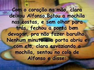 Com o coração na mão, clara deixou Alfonso.Botou a mochila nas costas, e sem olhar para trás, fechou a porta bem devagar, pra não fazer barulho. Nenhum minuto e a porta abriu e com ela, clara esvaziando a mochila, sentou no colo de Alfonso e disse: 