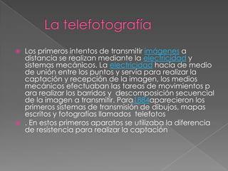    Los primeros intentos de transmitir imágenes a
    distancia se realizan mediante la electricidad y
    sistemas mecánicos. La electricidad hacía de medio
    de unión entre los puntos y servía para realizar la
    captación y recepción de la imagen, los medios
    mecánicos efectuaban las tareas de movimientos p
    ara realizar los barridos y descomposición secuencial
    de la imagen a transmitir. Para1884aparecieron los
    primeros sistemas de transmisión de dibujos, mapas
    escritos y fotografías llamados telefotos
   . En estos primeros aparatos se utilizaba la diferencia
    de resistencia para realizar la captación
 