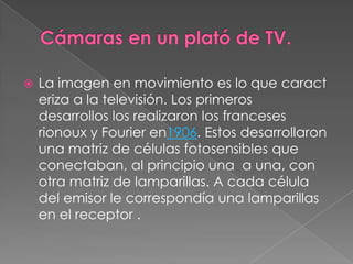    La imagen en movimiento es lo que caract
    eriza a la televisión. Los primeros
    desarrollos los realizaron los franceses
    rionoux y Fourier en1906. Estos desarrollaron
    una matriz de células fotosensibles que
    conectaban, al principio una a una, con
    otra matriz de lamparillas. A cada célula
    del emisor le correspondía una lamparillas
    en el receptor .
 