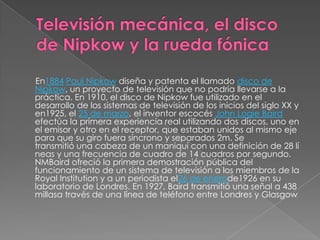 En1884 Paul Nipkow diseña y patenta el llamado disco de
Nipkow, un proyecto de televisión que no podría llevarse a la
práctica. En 1910, el disco de Nipkow fue utilizado en el
desarrollo de los sistemas de televisión de los inicios del siglo XX y
en1925, el 25 de marzo, el inventor escocés John Logie Baird
efectúa la primera experiencia real utilizando dos discos, uno en
el emisor y otro en el receptor, que estaban unidos al mismo eje
para que su giro fuera síncrono y separados 2m. Se
transmitió una cabeza de un maniquí con una definición de 28 lí
neas y una frecuencia de cuadro de 14 cuadros por segundo.
NMBaird ofreció la primera demostración pública del
funcionamiento de un sistema de televisión a los miembros de la
Royal Institution y a un periodista el26 de enerode1926 en su
laboratorio de Londres. En 1927, Baird transmitió una señal a 438
millasa través de una línea de teléfono entre Londres y Glasgow
 