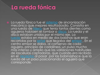    La rueda fónica fue el sistema de sincronización
    mecánico que mejores resultadosdio. Consistía en
    una rueda de hierro que tenia tantos dientes como
    agujeros habíaen el tambor o disco. La rueda y el
    disco estaban unidos por el mismo eje. La
    rueda estaba en medio de dos bobinas que eran
    recorridas por la señal que llegaba del emisor . En el
    centro emisor se daba, al comienzo de cada
    agujero, principio de cadalínea, un pulso mucho
    más intenso y amplio que las variaciones habituales
    de lascélulas captadoras, que cuando era recibido
    en el receptor al pasar por las bobinashace que la
    rueda dé un paso posicionando el agujero que
    corresponde.
 