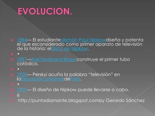    1884— El estudiantealemán Paul Nipkowdiseña y patenta
    el que esconsiderado como primer aparato de televisión
    de la historia: eldisco de Nipkow.
   •
   1897—Karl Ferdinand Braunconstruye el primer tubo
    catódico.
   •
   1900— Perskyi acuña la palabra “televisión” en
    laExposición UniversaldeParís.
   •
   1907— El diseño de Nipkow puede llevarse a cabo.
   6
    http://puntadiamante.blogspot.comby Gerardo Sánchez
 