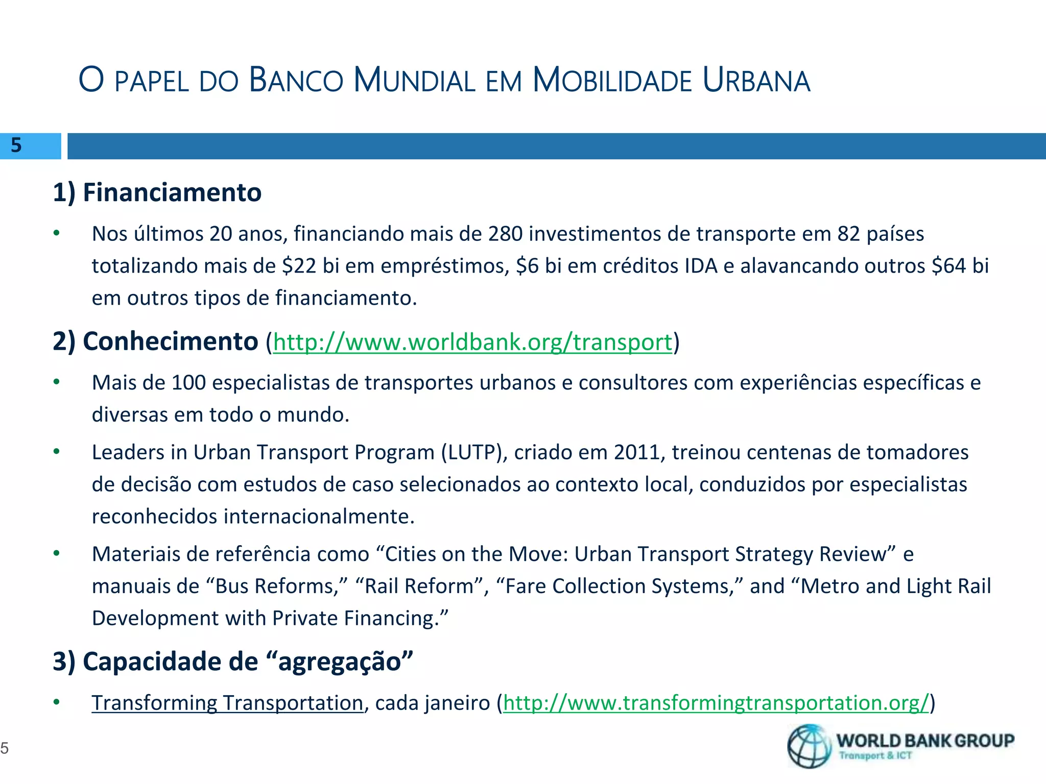 5
1) Financiamento
• Nos últimos 20 anos, financiando mais de 280 investimentos de transporte em 82 países
totalizando mais de $22 bi em empréstimos, $6 bi em créditos IDA e alavancando outros $64 bi
em outros tipos de financiamento.
2) Conhecimento (http://www.worldbank.org/transport)
• Mais de 100 especialistas de transportes urbanos e consultores com experiências específicas e
diversas em todo o mundo.
• Leaders in Urban Transport Program (LUTP), criado em 2011, treinou centenas de tomadores
de decisão com estudos de caso selecionados ao contexto local, conduzidos por especialistas
reconhecidos internacionalmente.
• Materiais de referência como “Cities on the Move: Urban Transport Strategy Review” e
manuais de “Bus Reforms,” “Rail Reform”, “Fare Collection Systems,” and “Metro and Light Rail
Development with Private Financing.”
3) Capacidade de “agregação”
• Transforming Transportation, cada janeiro (http://www.transformingtransportation.org/)
O PAPEL DO BANCO MUNDIAL EM MOBILIDADE URBANA
5
 