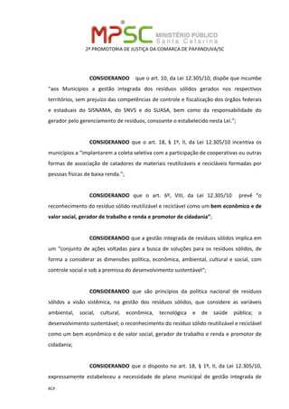 2ª PROMOTORIA DE JUSTIÇA DA COMARCA DE PAPANDUVA/SC
RCP
CONSIDERANDO que o art. 10, da Lei 12.305/10, dispõe que incumbe
“aos Municípios a gestão integrada dos resíduos sólidos gerados nos respectivos
territórios, sem prejuízo das competências de controle e fiscalização dos órgãos federais
e estaduais do SISNAMA, do SNVS e do SUASA, bem como da responsabilidade do
gerador pelo gerenciamento de resíduos, consoante o estabelecido nesta Lei.”;
CONSIDERANDO que o art. 18, § 1º, II, da Lei 12.305/10 incentiva os
municípios a “implantarem a coleta seletiva com a participação de cooperativas ou outras
formas de associação de catadores de materiais reutilizáveis e recicláveis formadas por
pessoas físicas de baixa renda.”;
CONSIDERANDO que o art. 6º, VIII, da Lei 12.305/10 prevê “o
reconhecimento do resíduo sólido reutilizável e reciclável como um bem econômico e de
valor social, gerador de trabalho e renda e promotor de cidadania”;
CONSIDERANDO que a gestão integrada de resíduos sólidos implica em
um “conjunto de ações voltadas para a busca de soluções para os resíduos sólidos, de
forma a considerar as dimensões política, econômica, ambiental, cultural e social, com
controle social e sob a premissa do desenvolvimento sustentável“;
CONSIDERANDO que são princípios da política nacional de resíduos
sólidos a visão sistêmica, na gestão dos resíduos sólidos, que considere as variáveis
ambiental, social, cultural, econômica, tecnológica e de saúde pública; o
desenvolvimento sustentável; o reconhecimento do resíduo sólido reutilizável e reciclável
como um bem econômico e de valor social, gerador de trabalho e renda e promotor de
cidadania;
CONSIDERANDO que o disposto no art. 18, § 1º, II, da Lei 12.305/10,
expressamente estabeleceu a necessidade de plano municipal de gestão integrada de
 