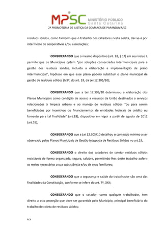 2ª PROMOTORIA DE JUSTIÇA DA COMARCA DE PAPANDUVA/SC
RCP
resíduos sólidos, como também que o trabalho dos catadores nesta coleta, dar-se-á por
intermédio de cooperativas e/ou associações;
CONSIDERANDO que o mesmo dispositivo (art. 18, § 1º) em seu inciso I,
permite que os Municípios optem “por soluções consorciadas intermunicipais para a
gestão dos resíduos sólidos, incluída a elaboração e implementação de plano
intermunicipal”, hipótese em que esse plano poderá substituir o plano municipal de
gestão de resíduos sólidos (§ 9º, do art. 18, da Lei 12.305/10);
CONSIDERANDO que a Lei 12.305/10 determinou a elaboração dos
Planos Municipais como condição de acesso a recursos da União destinados a serviços
relacionados à limpeza urbana e ao manejo de resíduos sólidos “ou para serem
beneficiados por incentivos ou financiamentos de entidades federais de crédito ou
fomento para tal finalidade” (art.18), dispositivo em vigor a partir de agosto de 2012
(art.55);
CONSIDERANDO que a Lei 12.305/10 detalhou o conteúdo mínimo a ser
observado pelos Planos Municipais de Gestão Integrada de Resíduos Sólidos no art.19;
CONSIDERANDO o direito dos catadores de coletar resíduos sólidos
recicláveis de forma organizada, segura, salubre, permitindo-lhes deste trabalho auferir
os meios necessários a sua subsistência e/ou de seus familiares;
CONSIDERANDO que a segurança e saúde do trabalhador são uma das
finalidades da Constituição, conforme se infere do art. 7º, XXII;
CONSIDERANDO que o catador, como qualquer trabalhador, tem
direito a esta proteção que deve ser garantida pelo Município, principal beneficiário do
trabalho de coleta de resíduos sólidos;
 
