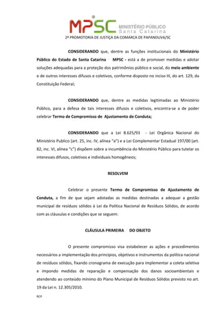 2ª PROMOTORIA DE JUSTIÇA DA COMARCA DE PAPANDUVA/SC
RCP
CONSIDERANDO que, dentre as funções institucionais do Ministério
Público do Estado de Santa Catarina MPSC - está a de promover medidas e adotar
soluções adequadas para a proteção dos patrimônios público e social, do meio ambiente
e de outros interesses difusos e coletivos, conforme disposto no inciso III, do art. 129, da
Constituição Federal;
CONSIDERANDO que, dentre as medidas legitimadas ao Ministério
Público, para a defesa de tais interesses difusos e coletivos, encontra-se a de poder
celebrar Termo de Compromisso de Ajustamento de Conduta;
CONSIDERANDO que a Lei 8.625/93 - Lei Orgânica Nacional do
Ministério Publico (art. 25, inc. IV, alínea “a”) e a Lei Complementar Estadual 197/00 (art.
82, inc. VI, alínea “c”) dispõem sobre a incumbência do Ministério Público para tutelar os
interesses difusos, coletivos e individuais homogêneos;
RESOLVEM
Celebrar o presente Termo de Compromisso de Ajustamento de
Conduta, a fim de que sejam adotadas as medidas destinadas a adequar a gestão
municipal de resíduos sólidos à Lei da Política Nacional de Resíduos Sólidos, de acordo
com as cláusulas e condições que se seguem:
CLÁUSULA PRIMEIRA DO OBJETO
O presente compromisso visa estabelecer as ações e procedimentos
necessários a implementação dos princípios, objetivos e instrumentos da política nacional
de resíduos sólidos, fixando cronograma de execução para implementar a coleta seletiva
e impondo medidas de reparação e compensação dos danos socioambientais e
atendendo ao conteúdo mínimo do Plano Municipal de Resíduos Sólidos previsto no art.
19 da Lei n. 12.305/2010.
 