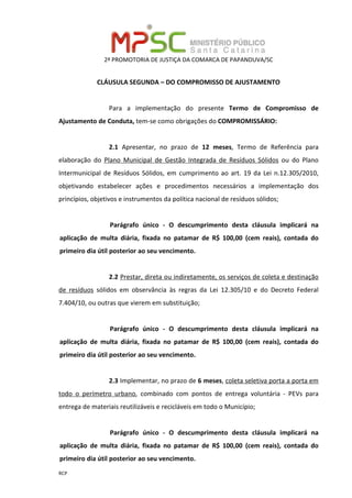 2ª PROMOTORIA DE JUSTIÇA DA COMARCA DE PAPANDUVA/SC
RCP
CLÁUSULA SEGUNDA – DO COMPROMISSO DE AJUSTAMENTO
Para a implementação do presente Termo de Compromisso de
Ajustamento de Conduta, tem-se como obrigações do COMPROMISSÁRIO:
2.1 Apresentar, no prazo de 12 meses, Termo de Referência para
elaboração do Plano Municipal de Gestão Integrada de Resíduos Sólidos ou do Plano
Intermunicipal de Resíduos Sólidos, em cumprimento ao art. 19 da Lei n.12.305/2010,
objetivando estabelecer ações e procedimentos necessários a implementação dos
princípios, objetivos e instrumentos da política nacional de resíduos sólidos;
Parágrafo único - O descumprimento desta cláusula implicará na
aplicação de multa diária, fixada no patamar de R$ 100,00 (cem reais), contada do
primeiro dia útil posterior ao seu vencimento.
2.2 Prestar, direta ou indiretamente, os serviços de coleta e destinação
de resíduos sólidos em observância às regras da Lei 12.305/10 e do Decreto Federal
7.404/10, ou outras que vierem em substituição;
Parágrafo único - O descumprimento desta cláusula implicará na
aplicação de multa diária, fixada no patamar de R$ 100,00 (cem reais), contada do
primeiro dia útil posterior ao seu vencimento.
2.3 Implementar, no prazo de 6 meses, coleta seletiva porta a porta em
todo o perímetro urbano, combinado com pontos de entrega voluntária - PEVs para
entrega de materiais reutilizáveis e recicláveis em todo o Município;
Parágrafo único - O descumprimento desta cláusula implicará na
aplicação de multa diária, fixada no patamar de R$ 100,00 (cem reais), contada do
primeiro dia útil posterior ao seu vencimento.
 